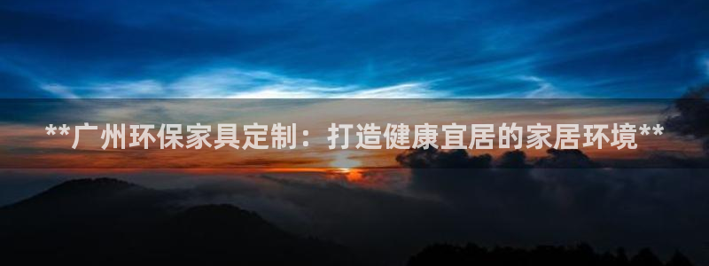杏耀注册线路：**广州环保家具定制：打造健康宜居的家居环境*