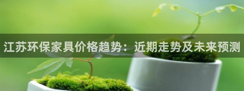 杏耀代理1980：江苏环保家具价格趋势：近期走势及未来预测